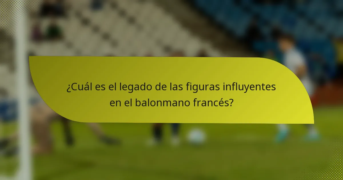 ¿Cuál es el legado de las figuras influyentes en el balonmano francés?