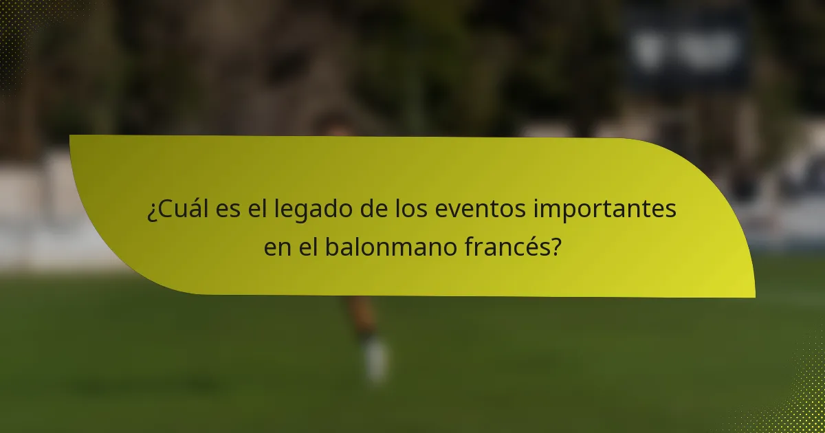 ¿Cuál es el legado de los eventos importantes en el balonmano francés?