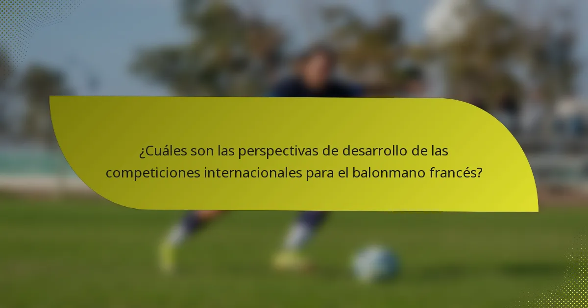 ¿Cuáles son las perspectivas de desarrollo de las competiciones internacionales para el balonmano francés?