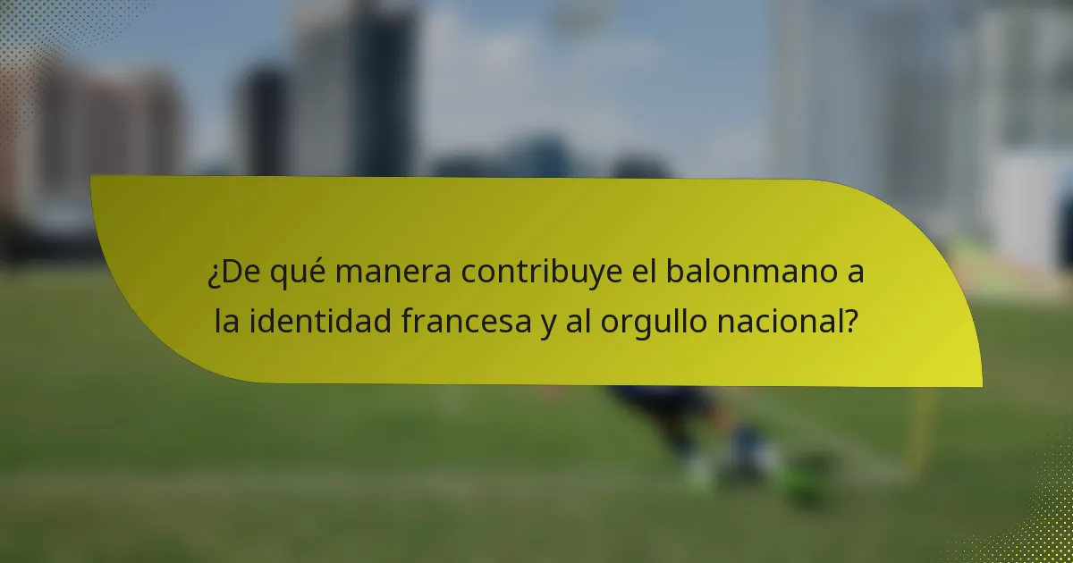 ¿De qué manera contribuye el balonmano a la identidad francesa y al orgullo nacional?
